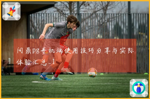 问鼎pg手机端使用技巧分享与实际体验汇总_1